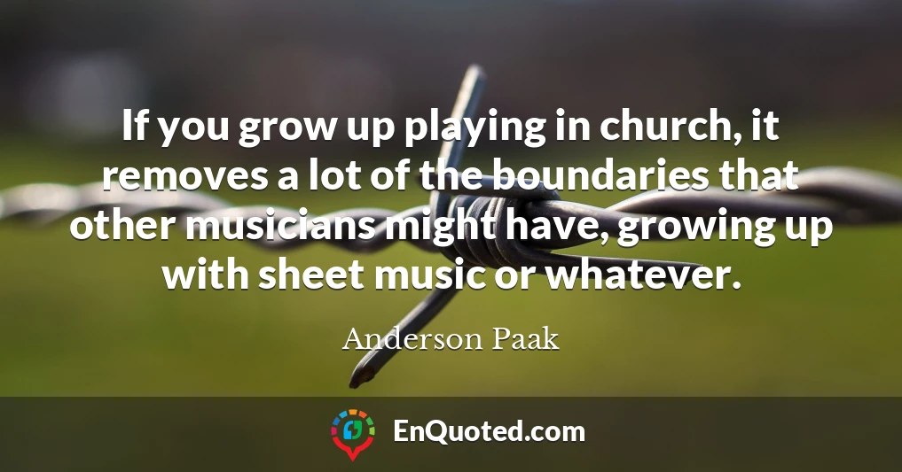 If you grow up playing in church, it removes a lot of the boundaries that other musicians might have, growing up with sheet music or whatever.