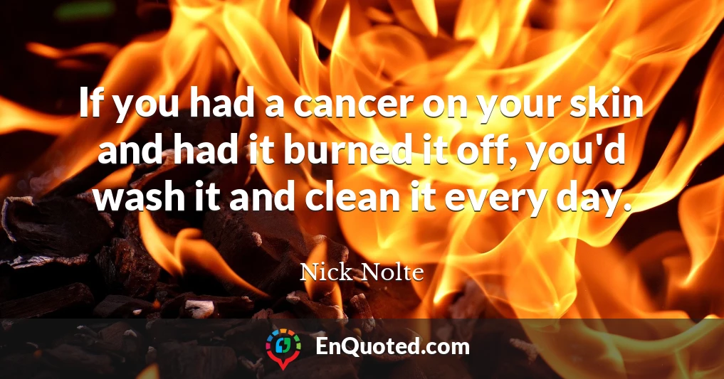 If you had a cancer on your skin and had it burned it off, you'd wash it and clean it every day.