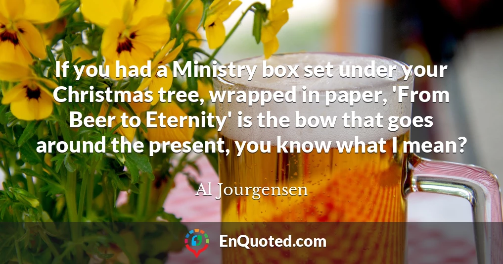 If you had a Ministry box set under your Christmas tree, wrapped in paper, 'From Beer to Eternity' is the bow that goes around the present, you know what I mean?