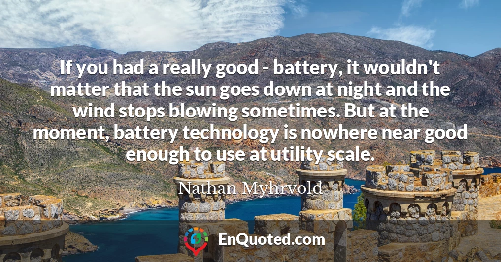 If you had a really good - battery, it wouldn't matter that the sun goes down at night and the wind stops blowing sometimes. But at the moment, battery technology is nowhere near good enough to use at utility scale.