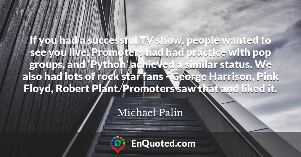 If you had a successful TV show, people wanted to see you live. Promoters had had practice with pop groups, and 'Python' achieved a similar status. We also had lots of rock star fans - George Harrison, Pink Floyd, Robert Plant. Promoters saw that and liked it.