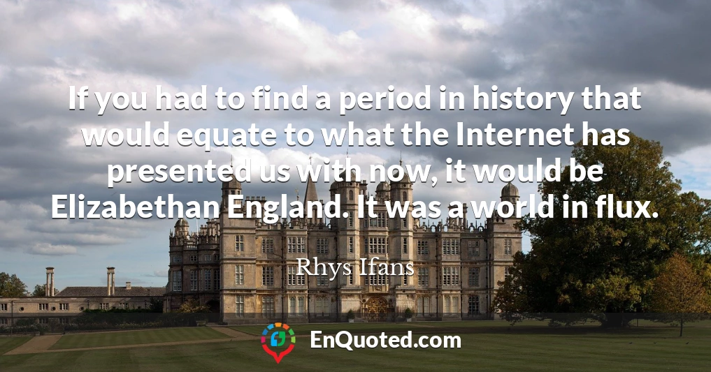 If you had to find a period in history that would equate to what the Internet has presented us with now, it would be Elizabethan England. It was a world in flux.