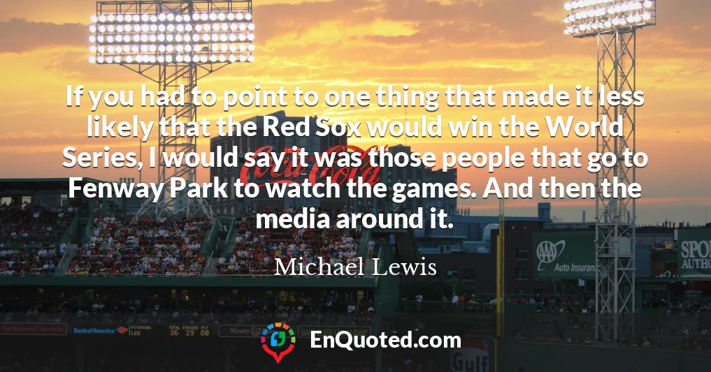 If you had to point to one thing that made it less likely that the Red Sox would win the World Series, I would say it was those people that go to Fenway Park to watch the games. And then the media around it.