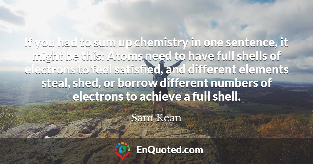 If you had to sum up chemistry in one sentence, it might be this: Atoms need to have full shells of electrons to feel satisfied, and different elements steal, shed, or borrow different numbers of electrons to achieve a full shell.