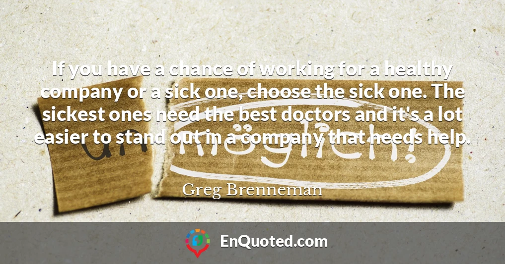 If you have a chance of working for a healthy company or a sick one, choose the sick one. The sickest ones need the best doctors and it's a lot easier to stand out in a company that needs help.