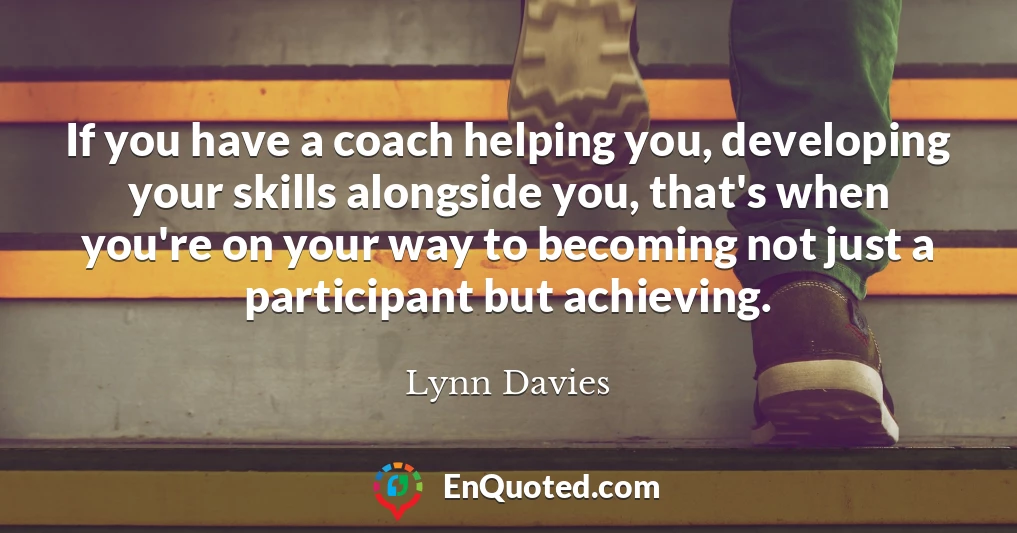 If you have a coach helping you, developing your skills alongside you, that's when you're on your way to becoming not just a participant but achieving.