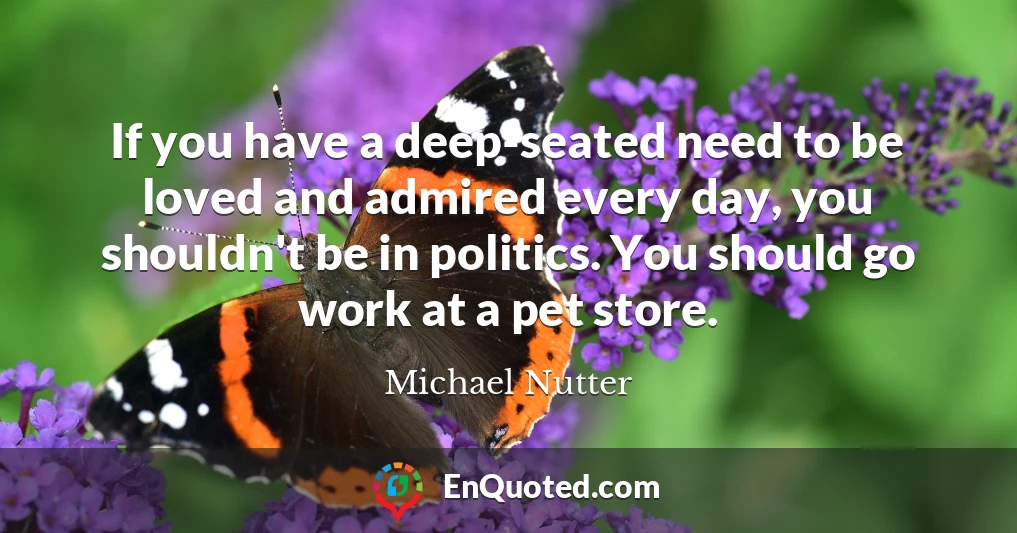 If you have a deep-seated need to be loved and admired every day, you shouldn't be in politics. You should go work at a pet store.
