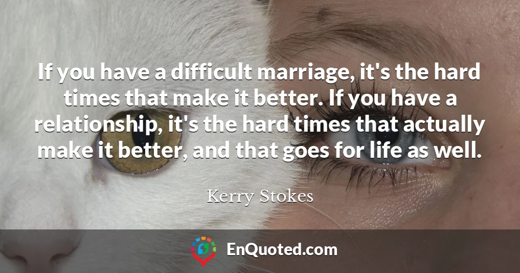 If you have a difficult marriage, it's the hard times that make it better. If you have a relationship, it's the hard times that actually make it better, and that goes for life as well.