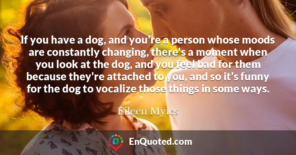 If you have a dog, and you're a person whose moods are constantly changing, there's a moment when you look at the dog, and you feel bad for them because they're attached to you, and so it's funny for the dog to vocalize those things in some ways.