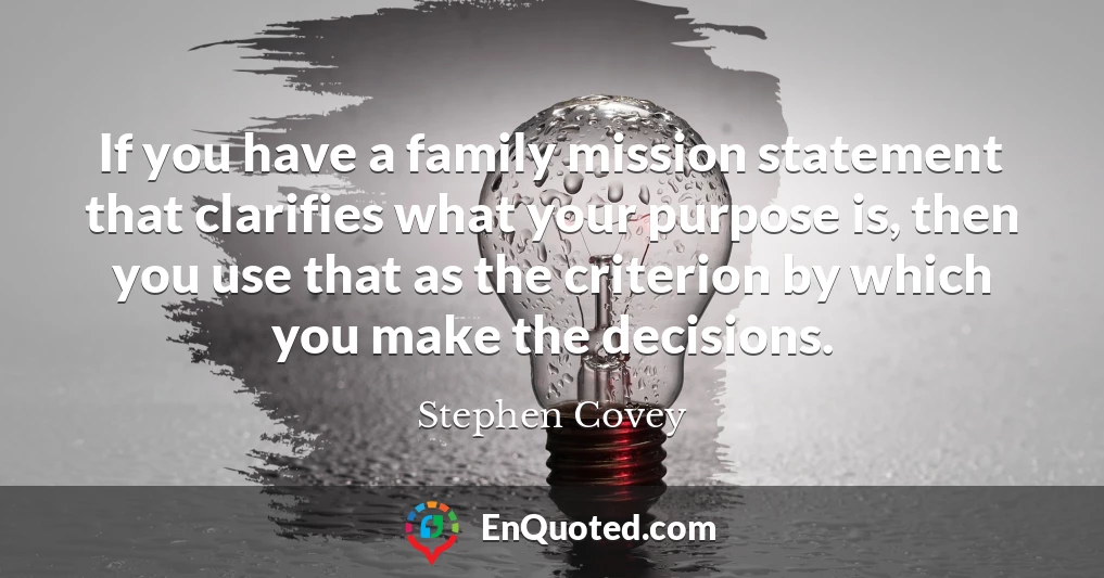 If you have a family mission statement that clarifies what your purpose is, then you use that as the criterion by which you make the decisions.