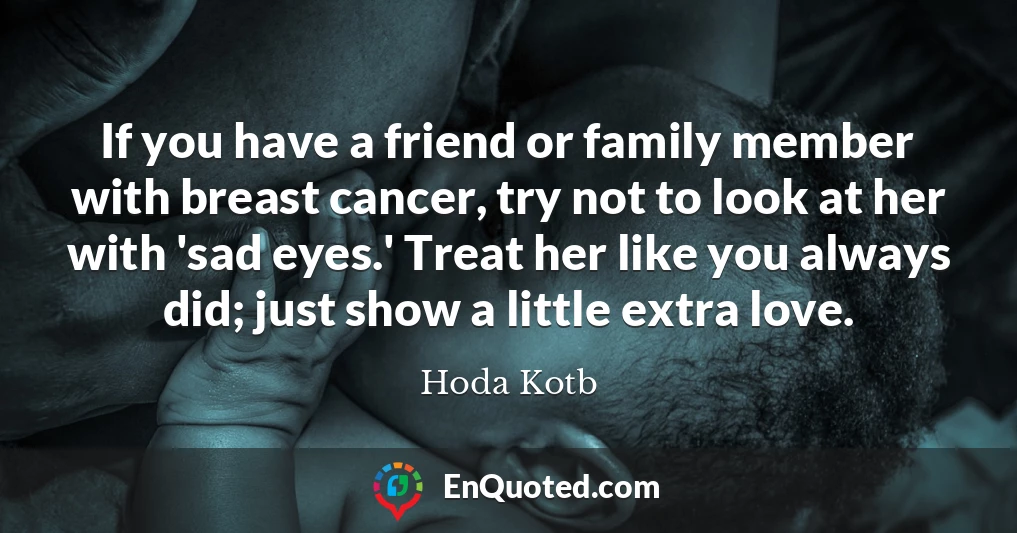 If you have a friend or family member with breast cancer, try not to look at her with 'sad eyes.' Treat her like you always did; just show a little extra love.