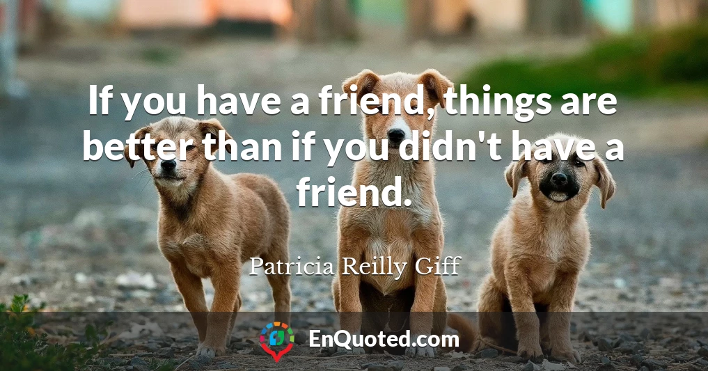 If you have a friend, things are better than if you didn't have a friend.