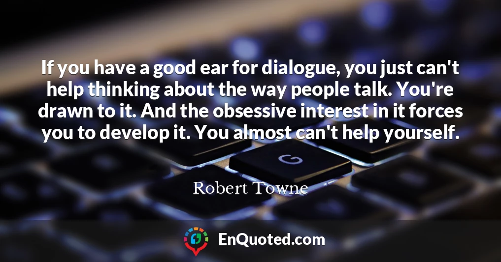 If you have a good ear for dialogue, you just can't help thinking about the way people talk. You're drawn to it. And the obsessive interest in it forces you to develop it. You almost can't help yourself.