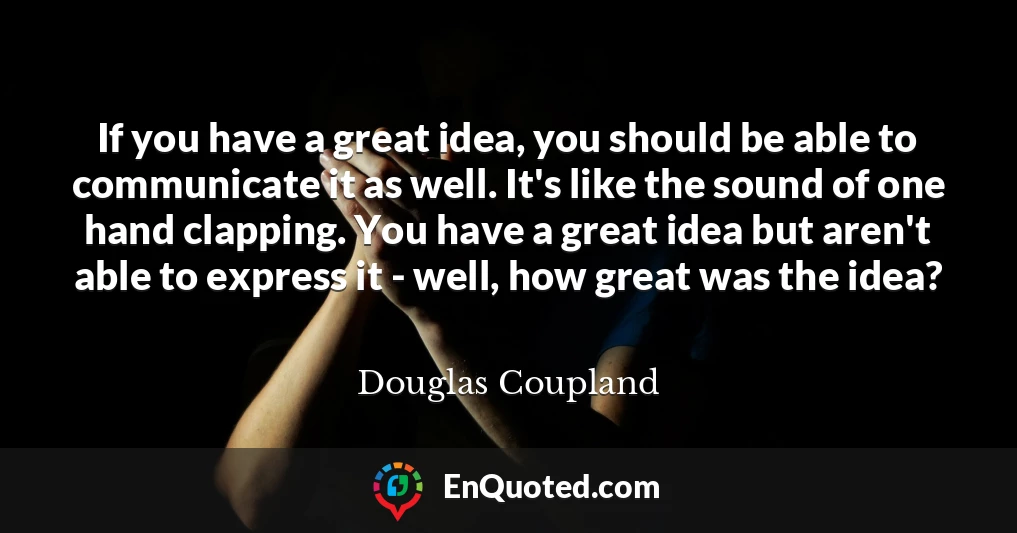 If you have a great idea, you should be able to communicate it as well. It's like the sound of one hand clapping. You have a great idea but aren't able to express it - well, how great was the idea?