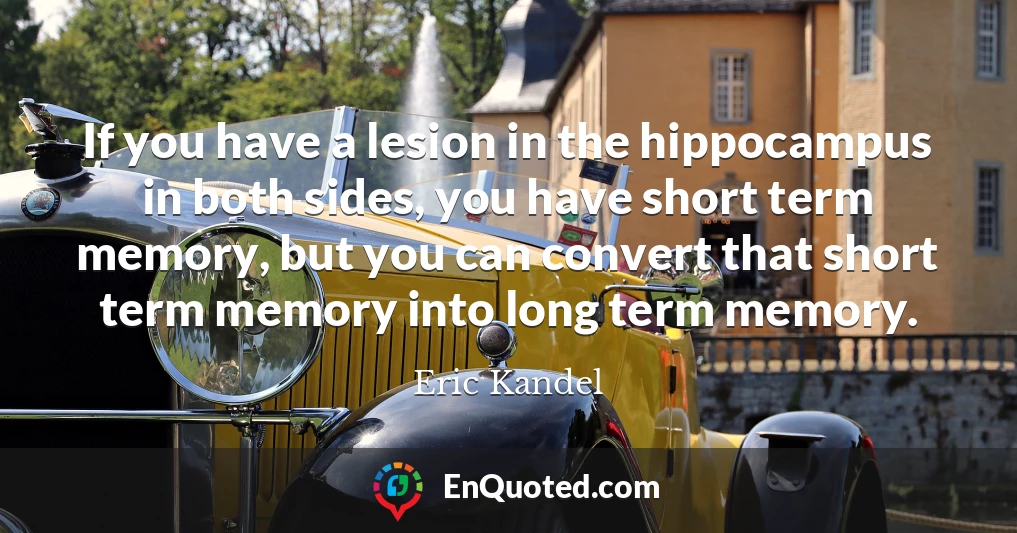 If you have a lesion in the hippocampus in both sides, you have short term memory, but you can convert that short term memory into long term memory.