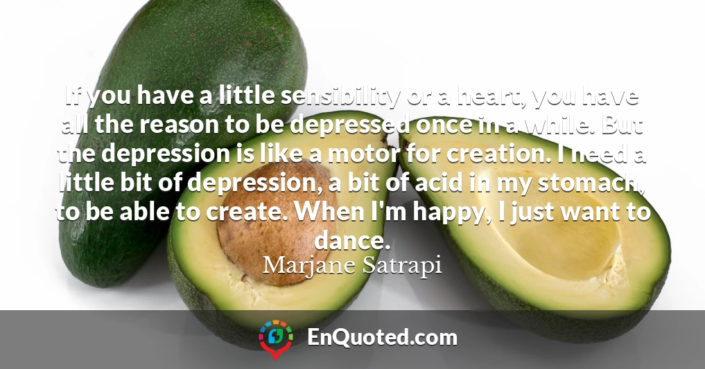 If you have a little sensibility or a heart, you have all the reason to be depressed once in a while. But the depression is like a motor for creation. I need a little bit of depression, a bit of acid in my stomach, to be able to create. When I'm happy, I just want to dance.