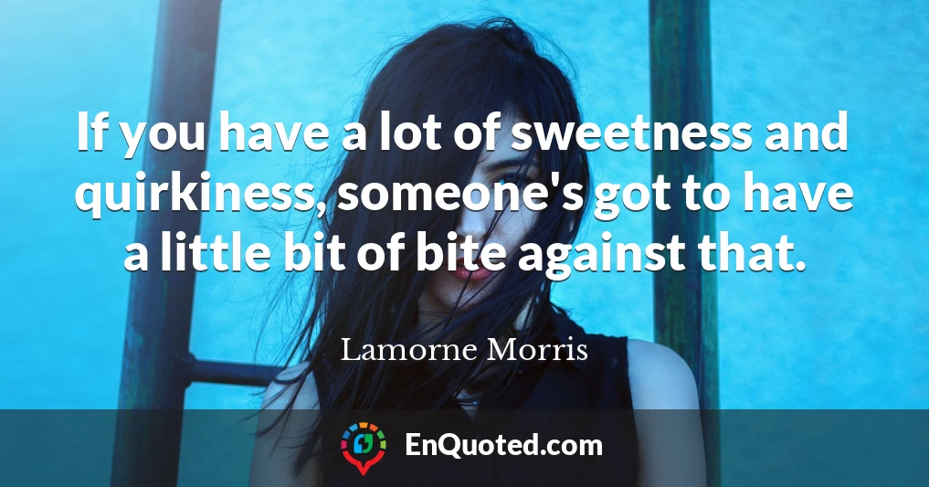 If you have a lot of sweetness and quirkiness, someone's got to have a little bit of bite against that.