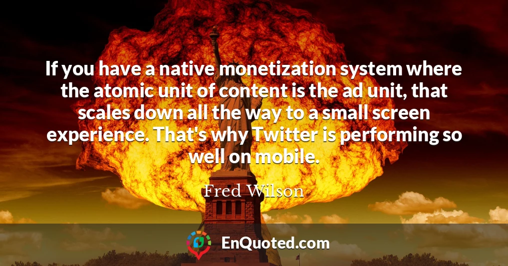 If you have a native monetization system where the atomic unit of content is the ad unit, that scales down all the way to a small screen experience. That's why Twitter is performing so well on mobile.