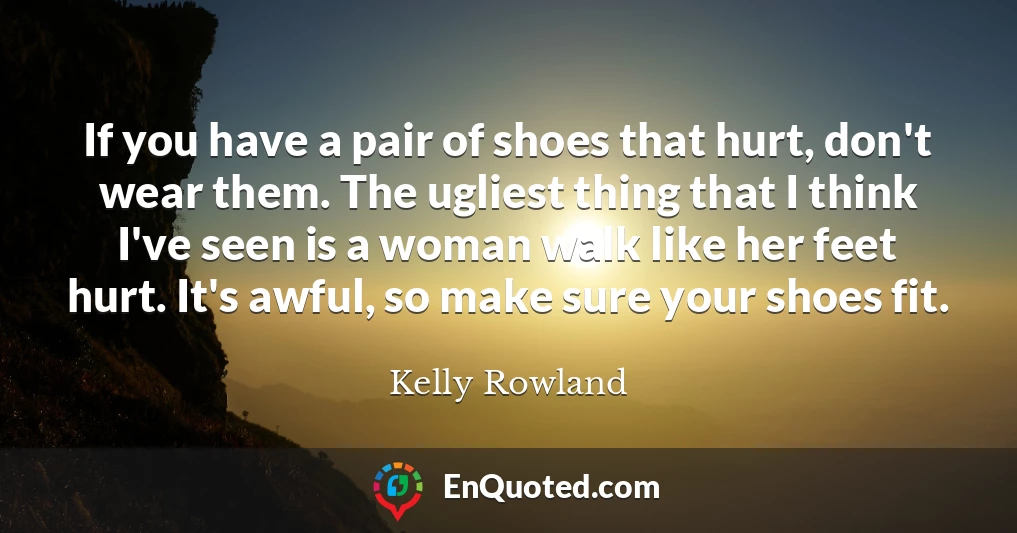 If you have a pair of shoes that hurt, don't wear them. The ugliest thing that I think I've seen is a woman walk like her feet hurt. It's awful, so make sure your shoes fit.