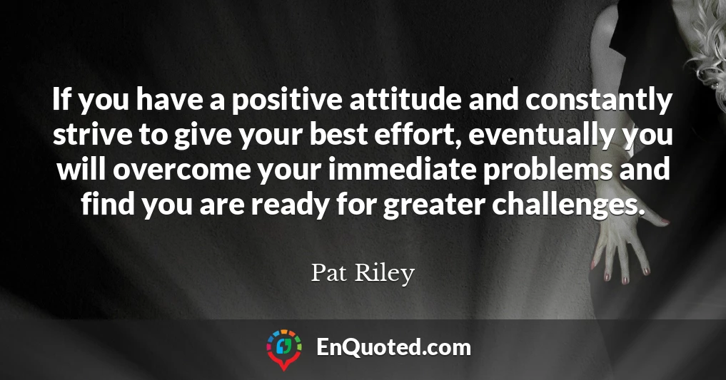 If you have a positive attitude and constantly strive to give your best effort, eventually you will overcome your immediate problems and find you are ready for greater challenges.