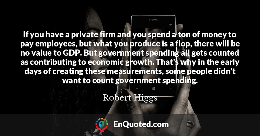If you have a private firm and you spend a ton of money to pay employees, but what you produce is a flop, there will be no value to GDP. But government spending all gets counted as contributing to economic growth. That's why in the early days of creating these measurements, some people didn't want to count government spending.