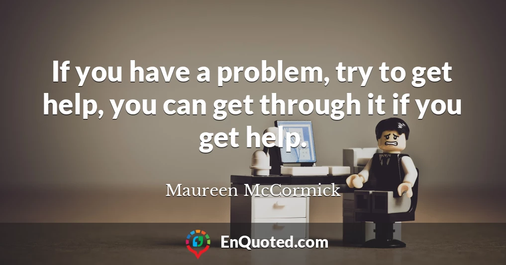 If you have a problem, try to get help, you can get through it if you get help.