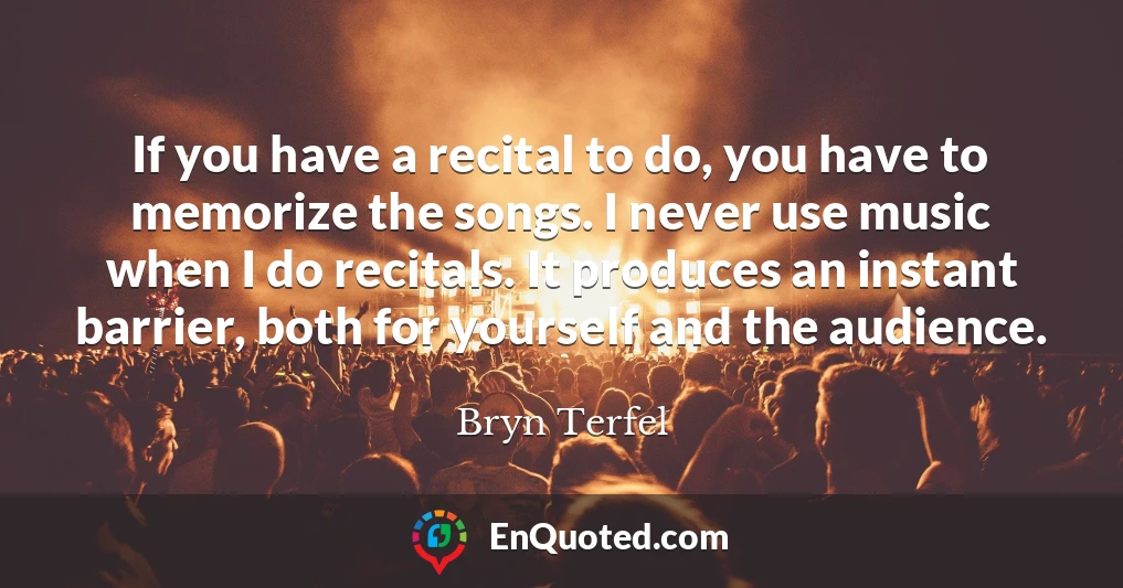 If you have a recital to do, you have to memorize the songs. I never use music when I do recitals. It produces an instant barrier, both for yourself and the audience.