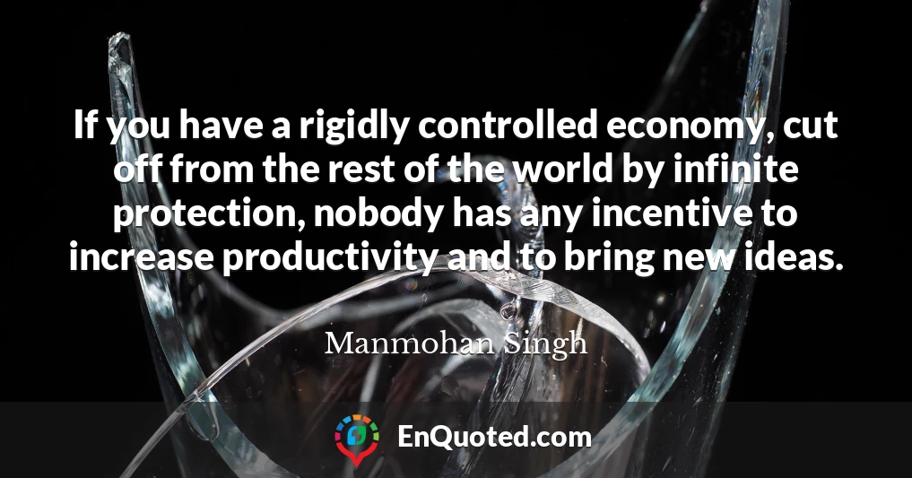 If you have a rigidly controlled economy, cut off from the rest of the world by infinite protection, nobody has any incentive to increase productivity and to bring new ideas.