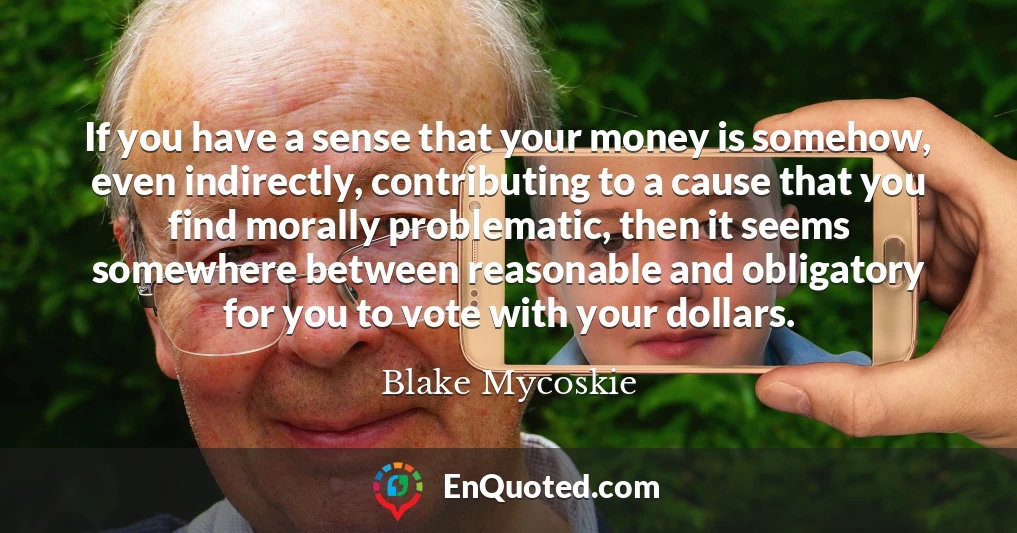 If you have a sense that your money is somehow, even indirectly, contributing to a cause that you find morally problematic, then it seems somewhere between reasonable and obligatory for you to vote with your dollars.