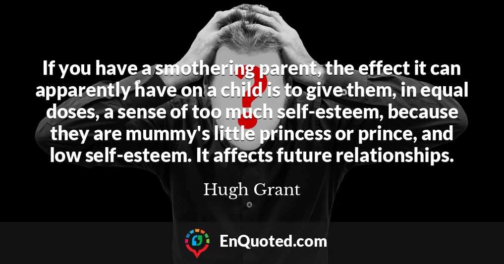 If you have a smothering parent, the effect it can apparently have on a child is to give them, in equal doses, a sense of too much self-esteem, because they are mummy's little princess or prince, and low self-esteem. It affects future relationships.