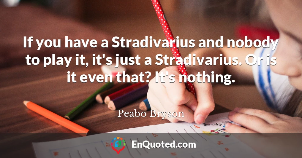 If you have a Stradivarius and nobody to play it, it's just a Stradivarius. Or is it even that? It's nothing.