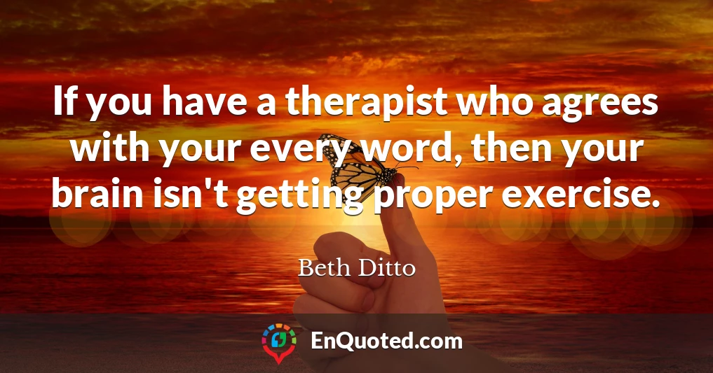If you have a therapist who agrees with your every word, then your brain isn't getting proper exercise.
