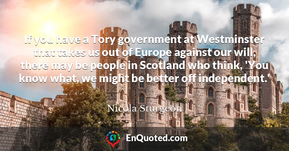 If you have a Tory government at Westminster that takes us out of Europe against our will, there may be people in Scotland who think, 'You know what, we might be better off independent.'