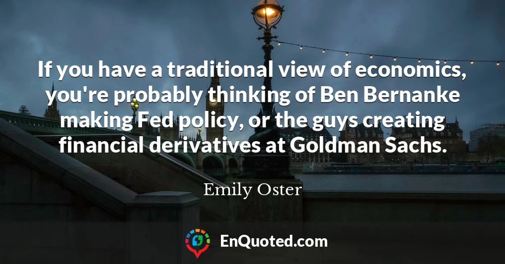 If you have a traditional view of economics, you're probably thinking of Ben Bernanke making Fed policy, or the guys creating financial derivatives at Goldman Sachs.