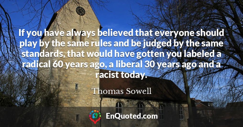 If you have always believed that everyone should play by the same rules and be judged by the same standards, that would have gotten you labeled a radical 60 years ago, a liberal 30 years ago and a racist today.