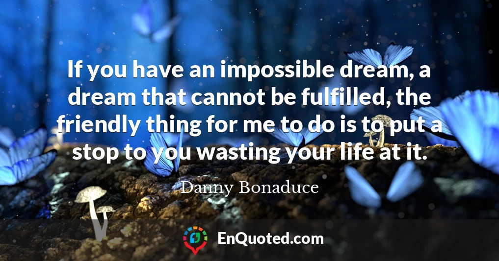 If you have an impossible dream, a dream that cannot be fulfilled, the friendly thing for me to do is to put a stop to you wasting your life at it.