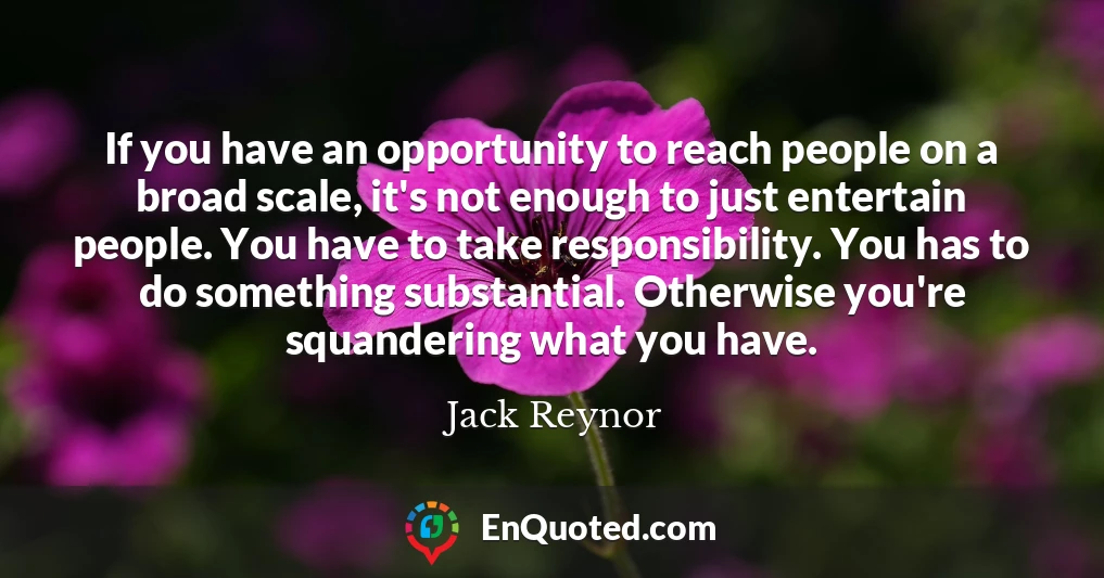 If you have an opportunity to reach people on a broad scale, it's not enough to just entertain people. You have to take responsibility. You has to do something substantial. Otherwise you're squandering what you have.