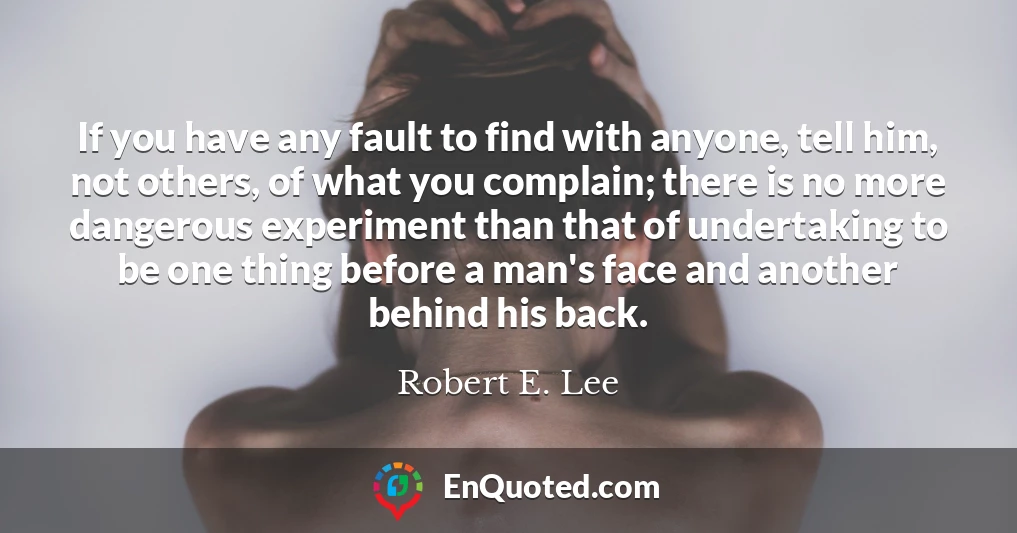 If you have any fault to find with anyone, tell him, not others, of what you complain; there is no more dangerous experiment than that of undertaking to be one thing before a man's face and another behind his back.