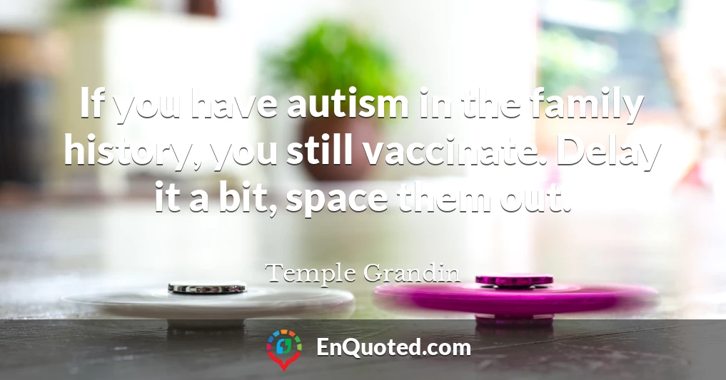 If you have autism in the family history, you still vaccinate. Delay it a bit, space them out.