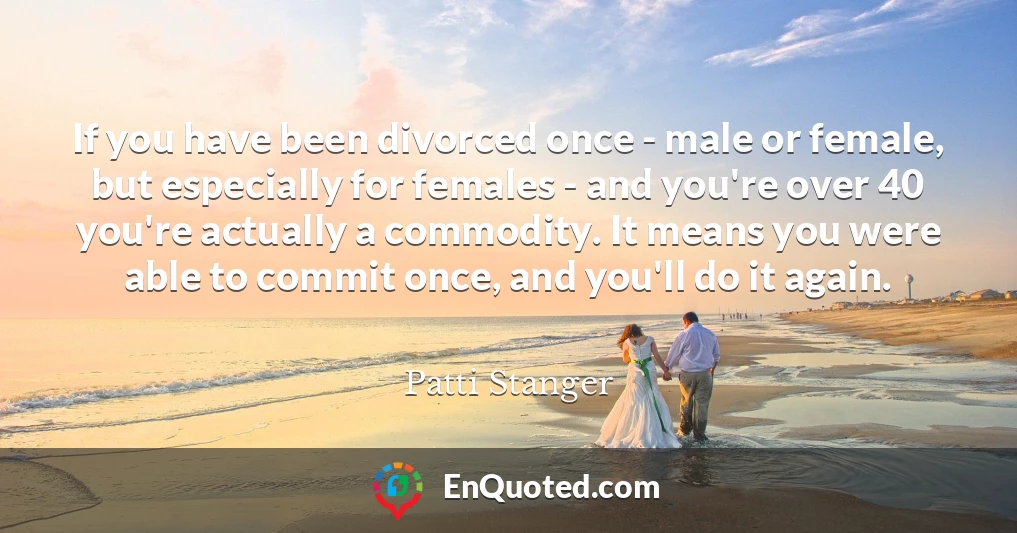 If you have been divorced once - male or female, but especially for females - and you're over 40 you're actually a commodity. It means you were able to commit once, and you'll do it again.