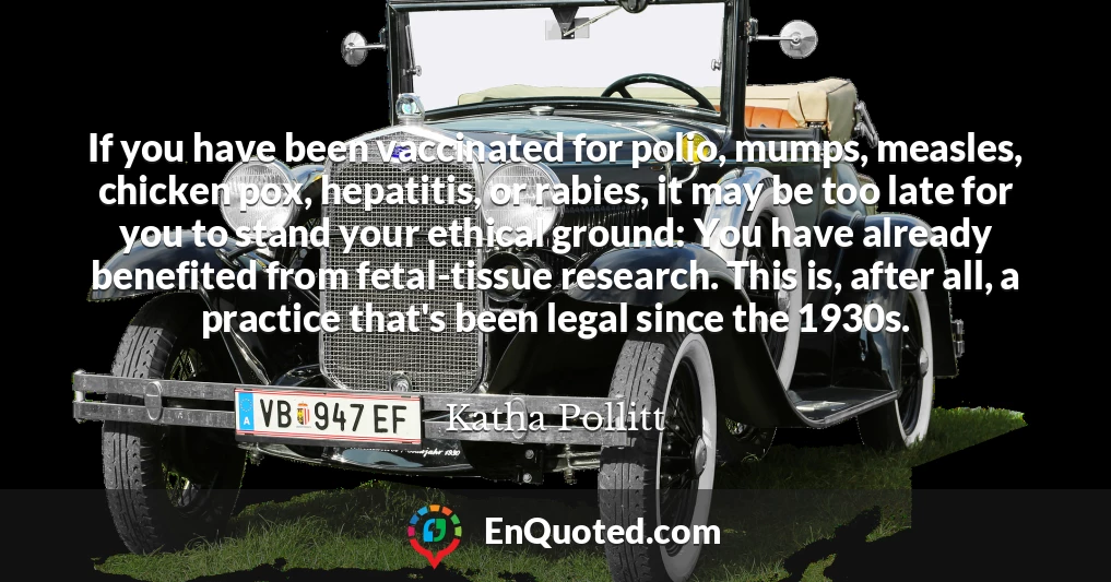 If you have been vaccinated for polio, mumps, measles, chicken pox, hepatitis, or rabies, it may be too late for you to stand your ethical ground: You have already benefited from fetal-tissue research. This is, after all, a practice that's been legal since the 1930s.