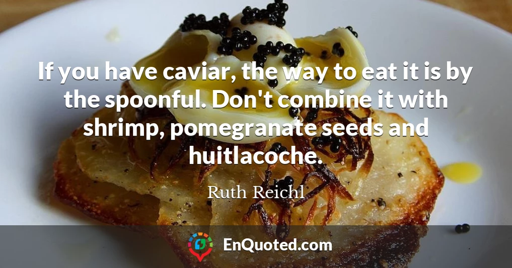 If you have caviar, the way to eat it is by the spoonful. Don't combine it with shrimp, pomegranate seeds and huitlacoche.