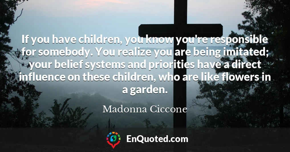 If you have children, you know you're responsible for somebody. You realize you are being imitated; your belief systems and priorities have a direct influence on these children, who are like flowers in a garden.