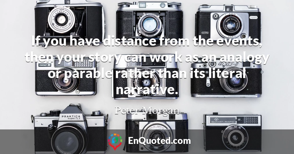 If you have distance from the events, then your story can work as an analogy or parable rather than its literal narrative.