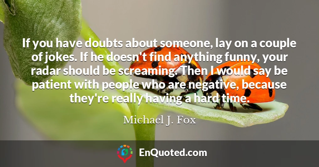 If you have doubts about someone, lay on a couple of jokes. If he doesn't find anything funny, your radar should be screaming. Then I would say be patient with people who are negative, because they're really having a hard time.