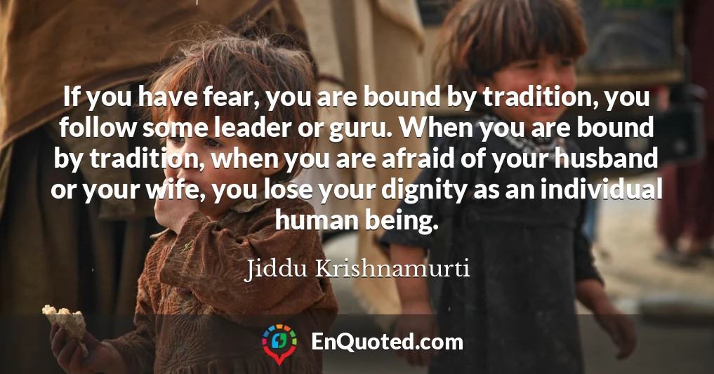 If you have fear, you are bound by tradition, you follow some leader or guru. When you are bound by tradition, when you are afraid of your husband or your wife, you lose your dignity as an individual human being.