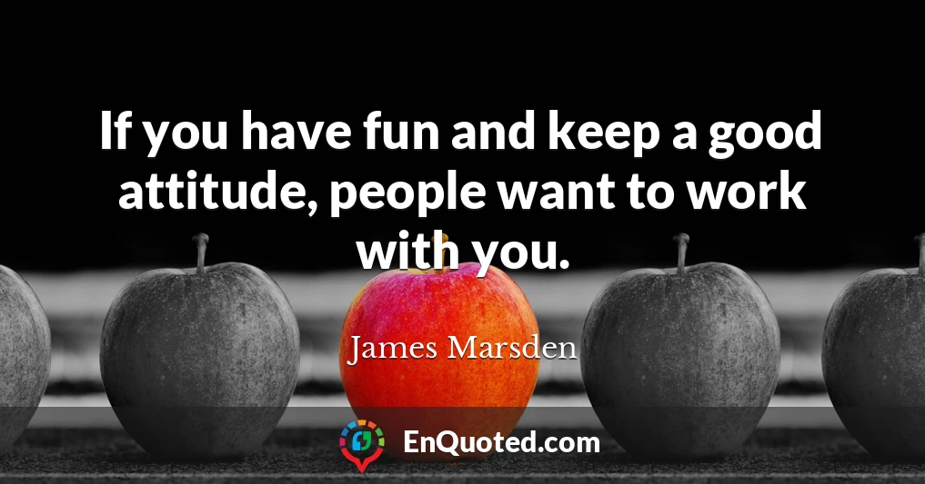 If you have fun and keep a good attitude, people want to work with you.