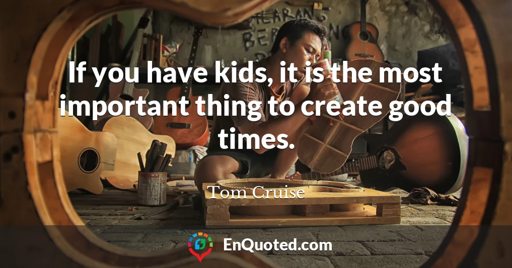 If you have kids, it is the most important thing to create good times.