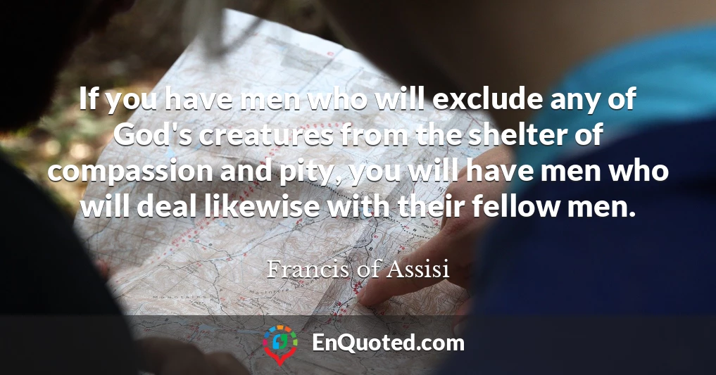 If you have men who will exclude any of God's creatures from the shelter of compassion and pity, you will have men who will deal likewise with their fellow men.