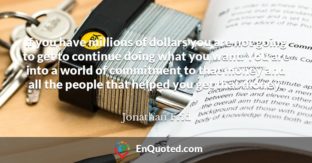 If you have millions of dollars you are not going to get to continue doing what you want. You are into a world of commitment to that money and all the people that helped you get that money.